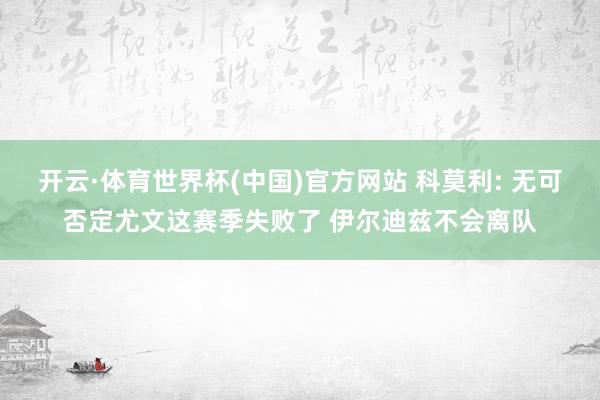 开云·体育世界杯(中国)官方网站 科莫利: 无可否定尤文这赛季失败了 伊尔迪兹不会离队