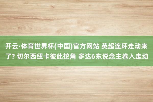开云·体育世界杯(中国)官方网站 英超连环走动来了? 切尔西纽卡彼此挖角 多达6东说念主卷入走动