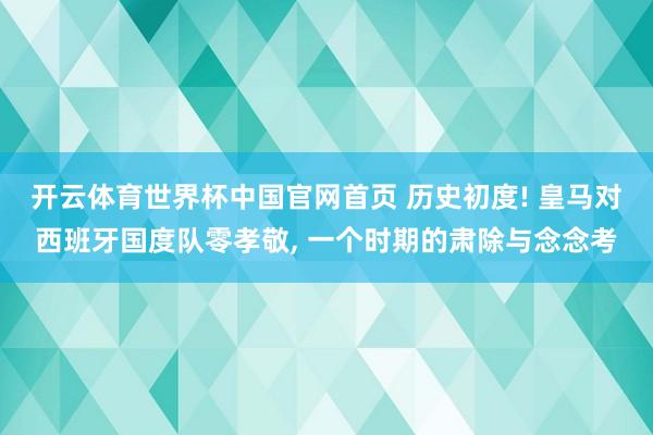 开云体育世界杯中国官网首页 历史初度! 皇马对西班牙国度队零孝敬， 一个时期的肃除与念念考