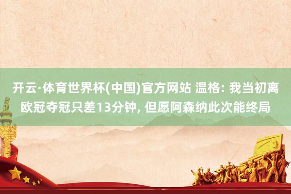 开云·体育世界杯(中国)官方网站 温格: 我当初离欧冠夺冠只差13分钟, 但愿阿森纳此次能终局