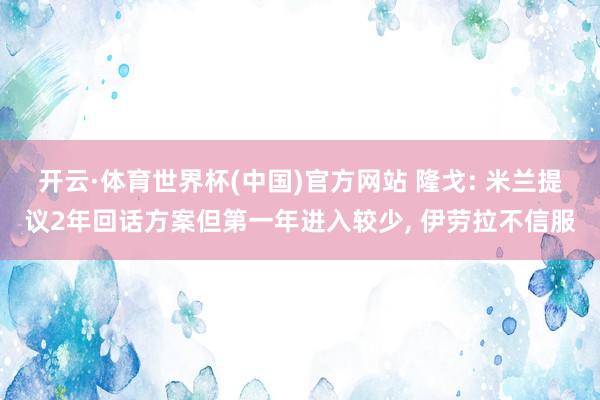 开云·体育世界杯(中国)官方网站 隆戈: 米兰提议2年回话方案但第一年进入较少， 伊劳拉不信服