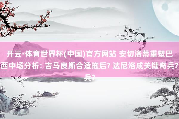 开云·体育世界杯(中国)官方网站 安切洛蒂重塑巴西中场分析: 吉马良斯合适拖后? 达尼洛成关键奇兵?