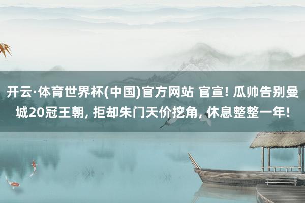 开云·体育世界杯(中国)官方网站 官宣! 瓜帅告别曼城20冠王朝， 拒却朱门天价挖角， 休息整整一年!