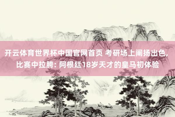 开云体育世界杯中国官网首页 考研场上阐扬出色， 比赛中拉胯: 阿根廷18岁天才的皇马初体验