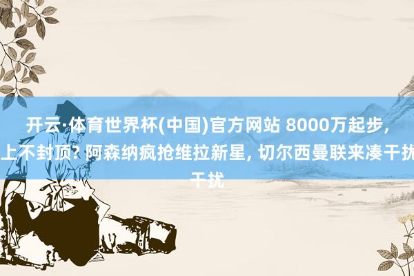 开云·体育世界杯(中国)官方网站 8000万起步， 上不封顶? 阿森纳疯抢维拉新星， 切尔西曼联来凑干扰