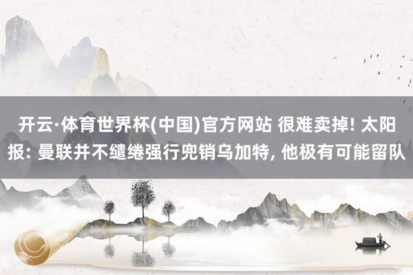 开云·体育世界杯(中国)官方网站 很难卖掉! 太阳报: 曼联并不缱绻强行兜销乌加特， 他极有可能留队
