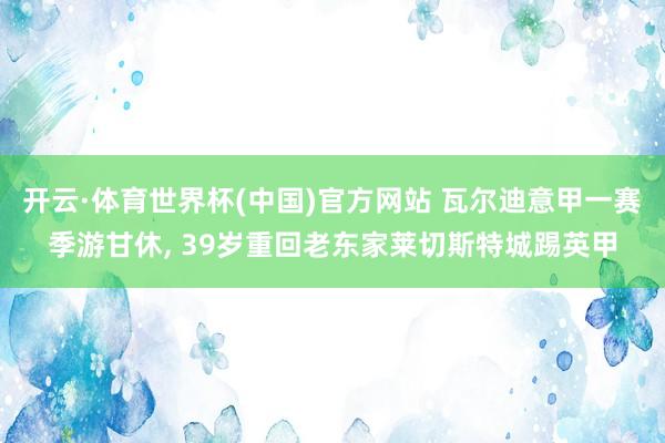 开云·体育世界杯(中国)官方网站 瓦尔迪意甲一赛季游甘休, 39岁重回老东家莱切斯特城踢英甲