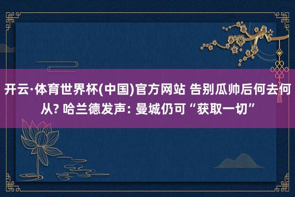 开云·体育世界杯(中国)官方网站 告别瓜帅后何去何从? 哈兰德发声: 曼城仍可“获取一切”