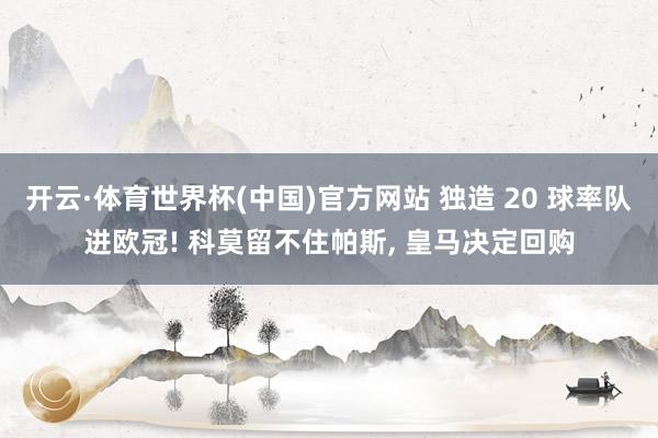 开云·体育世界杯(中国)官方网站 独造 20 球率队进欧冠! 科莫留不住帕斯， 皇马决定回购
