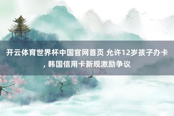 开云体育世界杯中国官网首页 允许12岁孩子办卡， 韩国信用卡新规激励争议