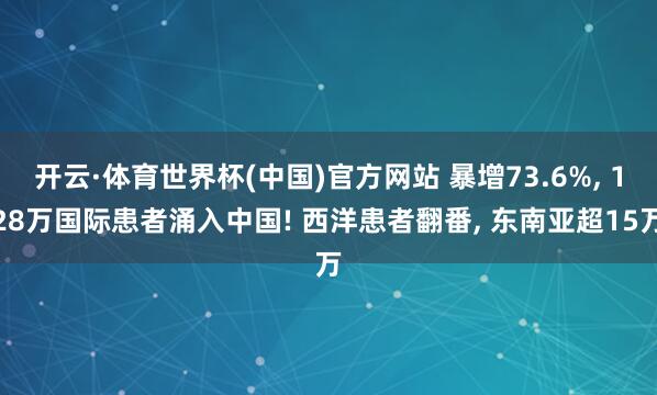 开云·体育世界杯(中国)官方网站 暴增73.6%, 128万国际患者涌入中国! 西洋患者翻番, 东南亚超15万