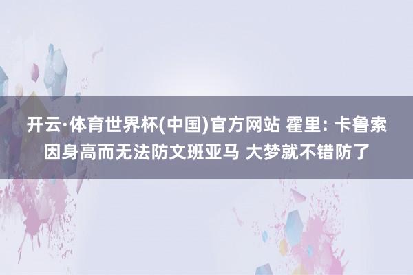 开云·体育世界杯(中国)官方网站 霍里: 卡鲁索因身高而无法防文班亚马 大梦就不错防了