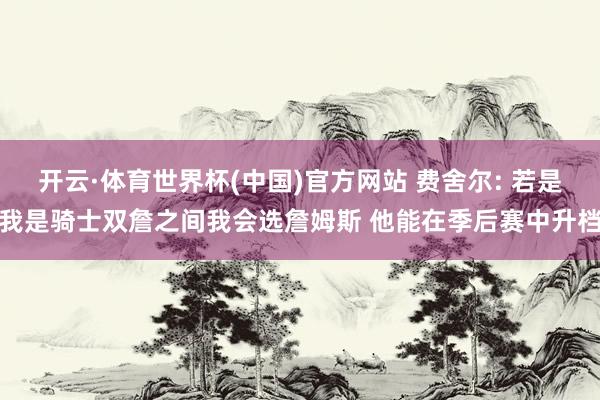 开云·体育世界杯(中国)官方网站 费舍尔: 若是我是骑士双詹之间我会选詹姆斯 他能在季后赛中升档