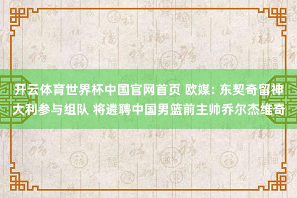 开云体育世界杯中国官网首页 欧媒: 东契奇留神大利参与组队 将遴聘中国男篮前主帅乔尔杰维奇