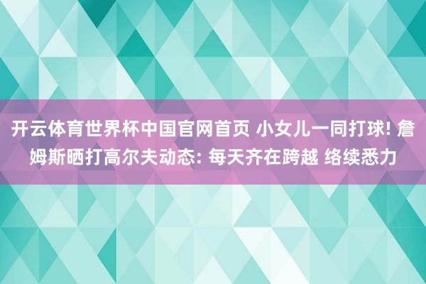 开云体育世界杯中国官网首页 小女儿一同打球! 詹姆斯晒打高尔夫动态: 每天齐在跨越 络续悉力