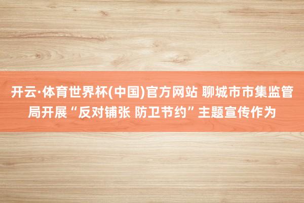 开云·体育世界杯(中国)官方网站 聊城市市集监管局开展“反对铺张 防卫节约”主题宣传作为