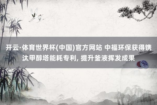 开云·体育世界杯(中国)官方网站 中福环保获得镌汰甲醇塔能耗专利， 提升釜液挥发成果