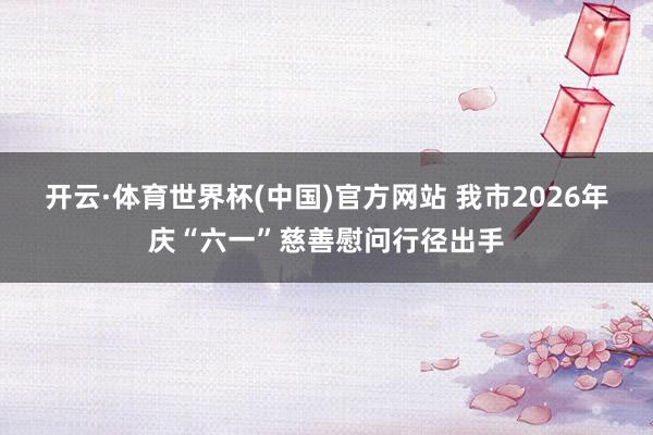 开云·体育世界杯(中国)官方网站 我市2026年庆“六一”慈善慰问行径出手