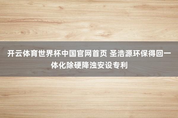 开云体育世界杯中国官网首页 圣浩源环保得回一体化除硬降浊安设专利