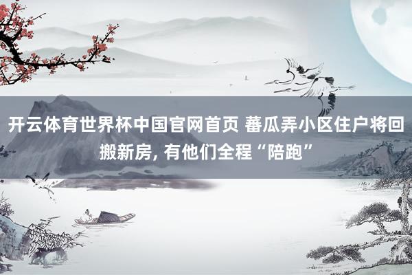 开云体育世界杯中国官网首页 蕃瓜弄小区住户将回搬新房, 有他们全程“陪跑”