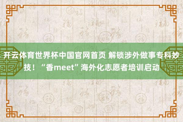 开云体育世界杯中国官网首页 解锁涉外做事专科妙技！“香meet”海外化志愿者培训启动