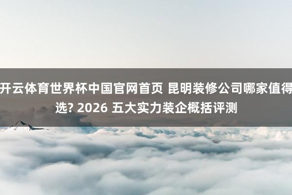 开云体育世界杯中国官网首页 昆明装修公司哪家值得选? 2026 五大实力装企概括评测