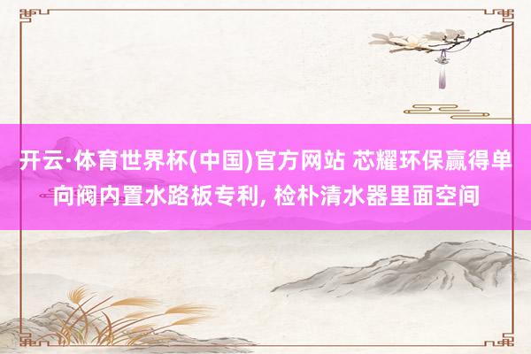 开云·体育世界杯(中国)官方网站 芯耀环保赢得单向阀内置水路板专利， 检朴清水器里面空间