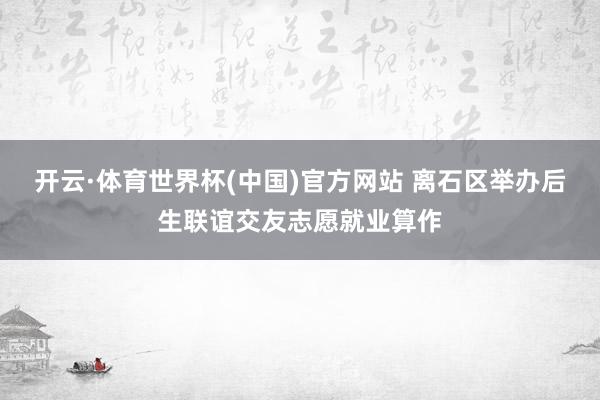 开云·体育世界杯(中国)官方网站 离石区举办后生联谊交友志愿就业算作