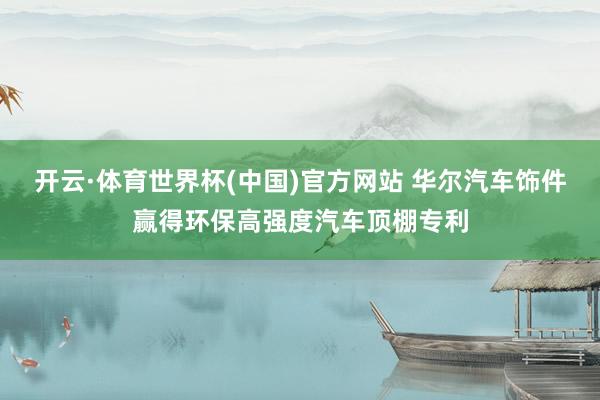 开云·体育世界杯(中国)官方网站 华尔汽车饰件赢得环保高强度汽车顶棚专利