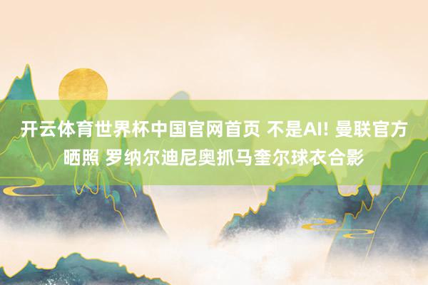 开云体育世界杯中国官网首页 不是AI! 曼联官方晒照 罗纳尔迪尼奥抓马奎尔球衣合影