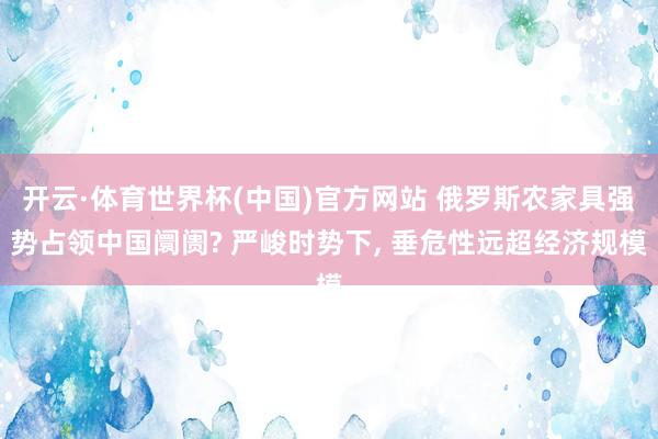 开云·体育世界杯(中国)官方网站 俄罗斯农家具强势占领中国阛阓? 严峻时势下， 垂危性远超经济规模