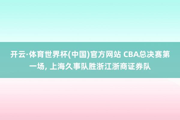 开云·体育世界杯(中国)官方网站 CBA总决赛第一场， 上海久事队胜浙江浙商证券队