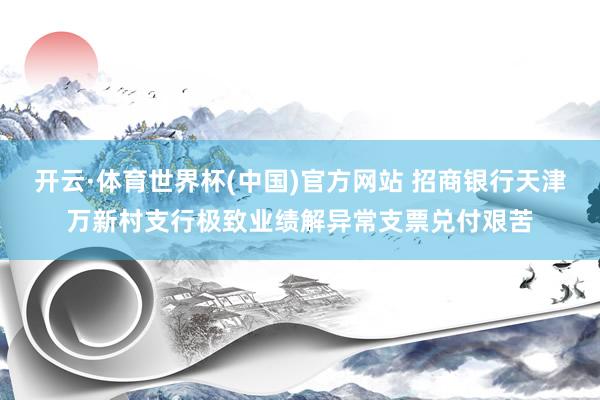 开云·体育世界杯(中国)官方网站 招商银行天津万新村支行极致业绩解异常支票兑付艰苦