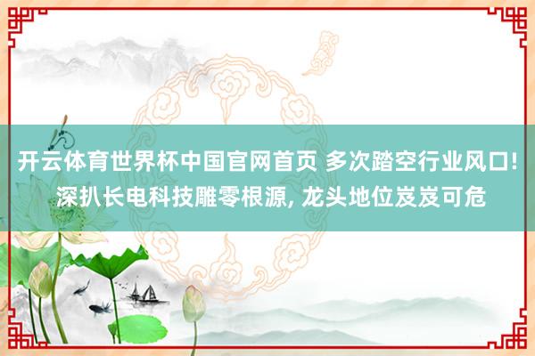 开云体育世界杯中国官网首页 多次踏空行业风口! 深扒长电科技雕零根源， 龙头地位岌岌可危