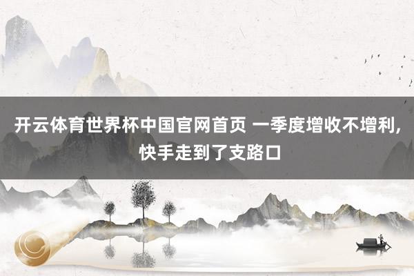 开云体育世界杯中国官网首页 一季度增收不增利， 快手走到了支路口