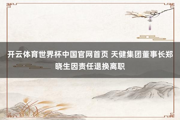 开云体育世界杯中国官网首页 天健集团董事长郑晓生因责任退换离职