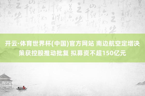 开云·体育世界杯(中国)官方网站 南边航空定增决策获控股推动批复 拟募资不超150亿元