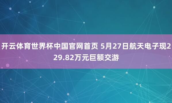 开云体育世界杯中国官网首页 5月27日航天电子现229.82万元巨额交游