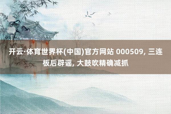 开云·体育世界杯(中国)官方网站 000509， 三连板后辟谣， 大鼓吹精确减抓