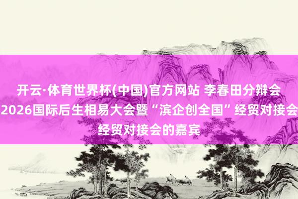 开云·体育世界杯(中国)官方网站 李春田分辩会见投入2026国际后生相易大会暨“滨企创全国”经贸对接会的嘉宾