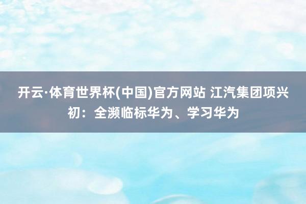 开云·体育世界杯(中国)官方网站 江汽集团项兴初:全濒临标华为、学习华为