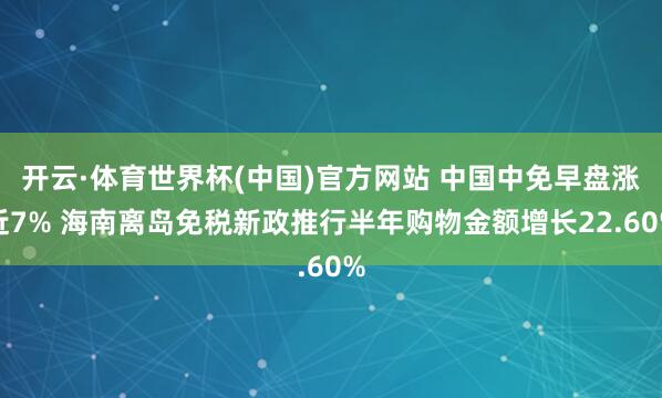 开云·体育世界杯(中国)官方网站 中国中免早盘涨近7% 海南离岛免税新政推行半年购物金额增长22.60%