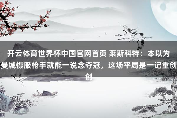 开云体育世界杯中国官网首页 莱斯科特：本以为曼城慑服枪手就能一说念夺冠，这场平局是一记重创