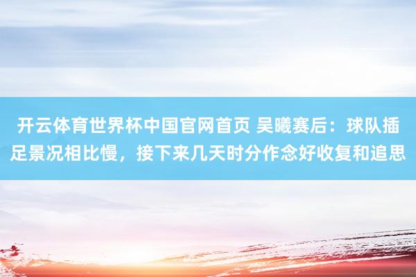 开云体育世界杯中国官网首页 吴曦赛后：球队插足景况相比慢，接下来几天时分作念好收复和追思