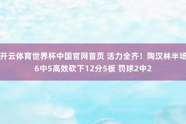 开云体育世界杯中国官网首页 活力全齐！陶汉林半场6中5高效砍下12分5板 罚球2中2