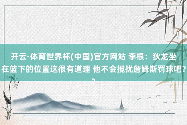 开云·体育世界杯(中国)官方网站 李根:狄龙坐在篮下的位置这很有道理 他不会搅扰詹姆斯罚球吧?