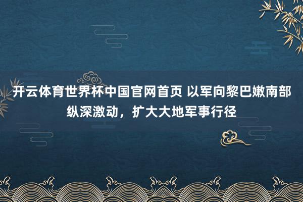 开云体育世界杯中国官网首页 以军向黎巴嫩南部纵深激动，扩大大地军事行径