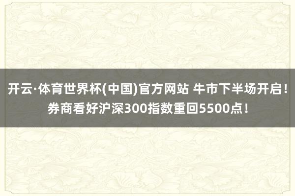 开云·体育世界杯(中国)官方网站 牛市下半场开启！券商看好沪深300指数重回5500点！