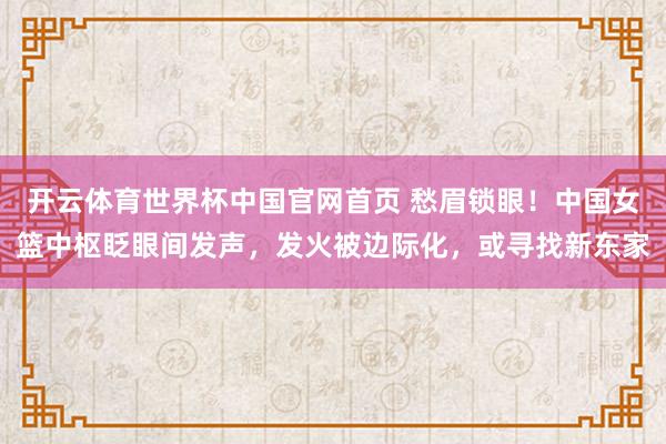 开云体育世界杯中国官网首页 愁眉锁眼!中国女篮中枢眨眼间发声,发火被边际化,或寻找新东家