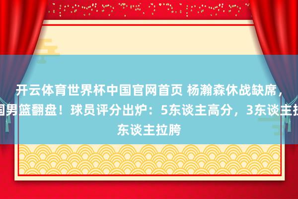 开云体育世界杯中国官网首页 杨瀚森休战缺席,中国男篮翻盘!球员评分出炉:5东谈主高分,3东谈主拉胯